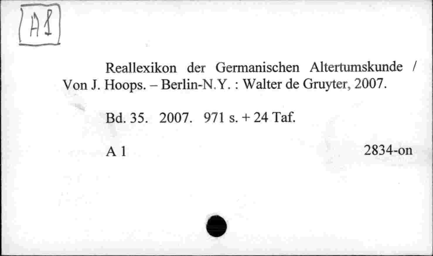 ﻿Reallexikon der Germanischen Altertumskunde / Von J. Hoops. - Berlin-N.Y. : Walter de Gruyter, 2007.
Bd. 35. 2007. 971 s. + 24 Taf.
A 1
2834-on